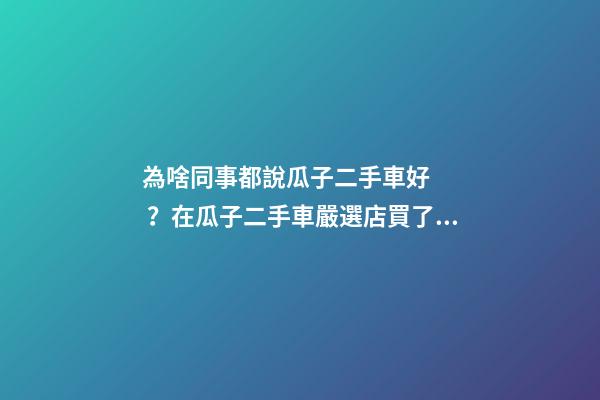 為啥同事都說瓜子二手車好？在瓜子二手車嚴選店買了一次車明白了